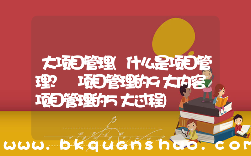 大项目管理(什么是项目管理？ 项目管理的9大内容 项目管理的5大过程)